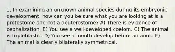 1. In examining an unknown animal species during its embryonic development, how can you be sure what you are looking at is a protostome and not a deuterostome? A) There is evidence of cephalization. B) You see a well-developed coelom. C) The animal is triploblastic. D) You see a mouth develop before an anus. E) The animal is clearly bilaterally symmetrical.