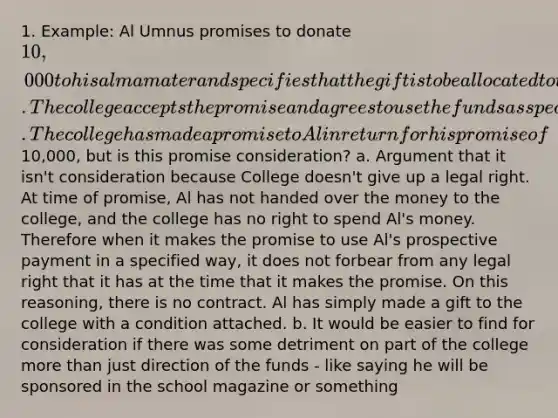 1. Example: Al Umnus promises to donate 10,000 to his alma mater and specifies that the gift is to be allocated to the college's scholarship program. The college accepts the promise and agrees to use the funds as specified by Al. The college has made a promise to Al in return for his promise of10,000, but is this promise consideration? a. Argument that it isn't consideration because College doesn't give up a legal right. At time of promise, Al has not handed over the money to the college, and the college has no right to spend Al's money. Therefore when it makes the promise to use Al's prospective payment in a specified way, it does not forbear from any legal right that it has at the time that it makes the promise. On this reasoning, there is no contract. Al has simply made a gift to the college with a condition attached. b. It would be easier to find for consideration if there was some detriment on part of the college more than just direction of the funds - like saying he will be sponsored in the school magazine or something