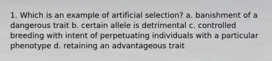 1. Which is an example of artificial selection? a. banishment of a dangerous trait b. certain allele is detrimental c. controlled breeding with intent of perpetuating individuals with a particular phenotype d. retaining an advantageous trait