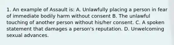 1. An example of Assault is: A. Unlawfully placing a person in fear of immediate bodily harm without consent B. The unlawful touching of another person without his/her consent. C. A spoken statement that damages a person's reputation. D. Unwelcoming sexual advances.