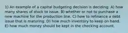 1) An example of a capital budgeting decision is deciding: A) how many shares of stock to issue. B) whether or not to purchase a new machine for the production line. C) how to refinance a debt issue that is maturing. D) how much inventory to keep on hand. E) how much money should be kept in the checking account.