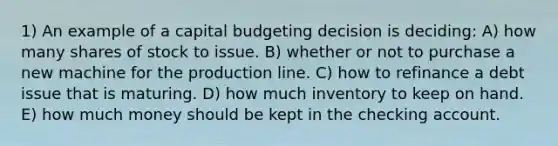 1) An example of a capital budgeting decision is deciding: A) how many shares of stock to issue. B) whether or not to purchase a new machine for the production line. C) how to refinance a debt issue that is maturing. D) how much inventory to keep on hand. E) how much money should be kept in the checking account.