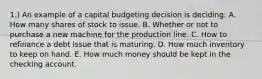 1.) An example of a capital budgeting decision is deciding: A. How many shares of stock to issue. B. Whether or not to purchase a new machine for the production line. C. How to refinance a debt issue that is maturing. D. How much inventory to keep on hand. E. How much money should be kept in the checking account.