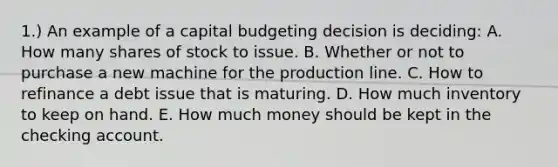 1.) An example of a capital budgeting decision is deciding: A. How many shares of stock to issue. B. Whether or not to purchase a new machine for the production line. C. How to refinance a debt issue that is maturing. D. How much inventory to keep on hand. E. How much money should be kept in the checking account.