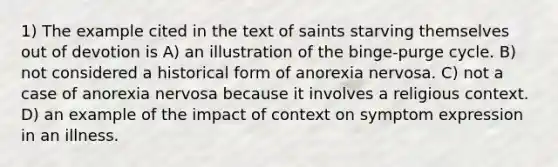 1) The example cited in the text of saints starving themselves out of devotion is A) an illustration of the binge-purge cycle. B) not considered a historical form of anorexia nervosa. C) not a case of anorexia nervosa because it involves a religious context. D) an example of the impact of context on symptom expression in an illness.