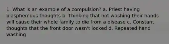 1. What is an example of a compulsion? a. Priest having blasphemous thoughts b. Thinking that not washing their hands will cause their whole family to die from a disease c. Constant thoughts that the front door wasn't locked d. Repeated hand washing