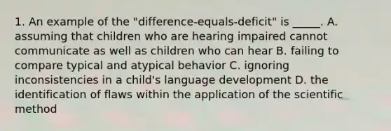 1. An example of the "difference-equals-deficit" is _____. A. assuming that children who are hearing impaired cannot communicate as well as children who can hear B. failing to compare typical and atypical behavior C. ignoring inconsistencies in a child's language development D. the identification of flaws within the application of the scientific method