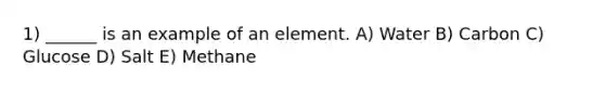 1) ______ is an example of an element. A) Water B) Carbon C) Glucose D) Salt E) Methane