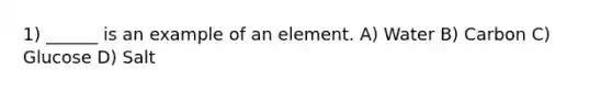 1) ______ is an example of an element. A) Water B) Carbon C) Glucose D) Salt