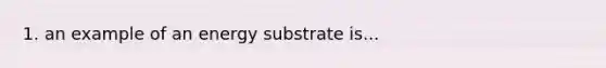 1. an example of an energy substrate is...