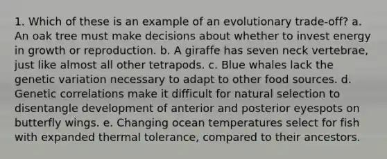 1. Which of these is an example of an evolutionary trade-off? a. An oak tree must make decisions about whether to invest energy in growth or reproduction. b. A giraffe has seven neck vertebrae, just like almost all other tetrapods. c. Blue whales lack the genetic variation necessary to adapt to other food sources. d. Genetic correlations make it difficult for natural selection to disentangle development of anterior and posterior eyespots on butterfly wings. e. Changing ocean temperatures select for fish with expanded thermal tolerance, compared to their ancestors.