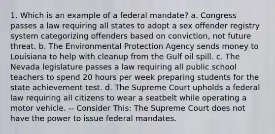 1. Which is an example of a federal mandate? a. Congress passes a law requiring all states to adopt a sex offender registry system categorizing offenders based on conviction, not future threat. b. The Environmental Protection Agency sends money to Louisiana to help with cleanup from the Gulf oil spill. c. The Nevada legislature passes a law requiring all public school teachers to spend 20 hours per week preparing students for the state achievement test. d. The Supreme Court upholds a federal law requiring all citizens to wear a seatbelt while operating a motor vehicle. -- Consider This: The Supreme Court does not have the power to issue federal mandates.