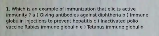 1. Which is an example of immunization that elicits active immunity ? a ) Giving antibodies against diphtheria b ) Immune globulin injections to prevent hepatitis c ) Inactivated polio vaccine Rabies immune globulin e ) Tetanus immune globulin