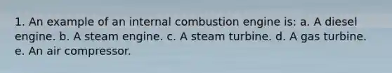 1. An example of an internal combustion engine is: a. A diesel engine. b. A steam engine. c. A steam turbine. d. A gas turbine. e. An air compressor.