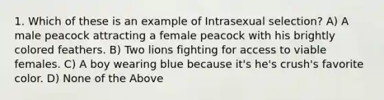 1. Which of these is an example of Intrasexual selection? A) A male peacock attracting a female peacock with his brightly colored feathers. B) Two lions fighting for access to viable females. C) A boy wearing blue because it's he's crush's favorite color. D) None of the Above