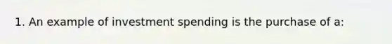 1. An example of investment spending is the purchase of a: