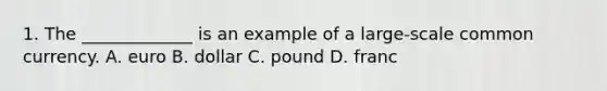 1. The _____________ is an example of a large-scale common currency. A. euro B. dollar C. pound D. franc