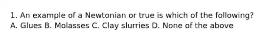 1. An example of a Newtonian or true is which of the following? A. Glues B. Molasses C. Clay slurries D. None of the above