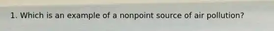 1. Which is an example of a nonpoint source of air pollution?