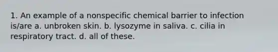 1. An example of a nonspecific chemical barrier to infection is/are a. unbroken skin. b. lysozyme in saliva. c. cilia in respiratory tract. d. all of these.