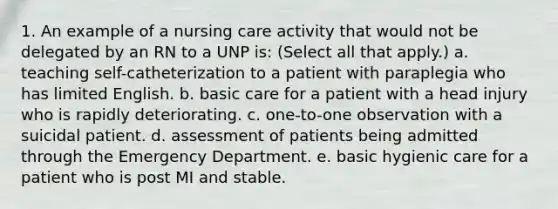 1. An example of a nursing care activity that would not be delegated by an RN to a UNP is: (Select all that apply.) a. teaching self-catheterization to a patient with paraplegia who has limited English. b. basic care for a patient with a head injury who is rapidly deteriorating. c. one-to-one observation with a suicidal patient. d. assessment of patients being admitted through the Emergency Department. e. basic hygienic care for a patient who is post MI and stable.