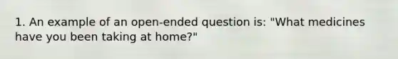 1. An example of an open-ended question is: "What medicines have you been taking at home?"