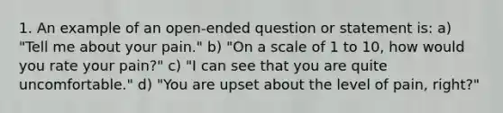 1. An example of an open-ended question or statement is: a) "Tell me about your pain." b) "On a scale of 1 to 10, how would you rate your pain?" c) "I can see that you are quite uncomfortable." d) "You are upset about the level of pain, right?"