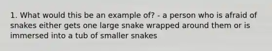 1. What would this be an example of? - a person who is afraid of snakes either gets one large snake wrapped around them or is immersed into a tub of smaller snakes