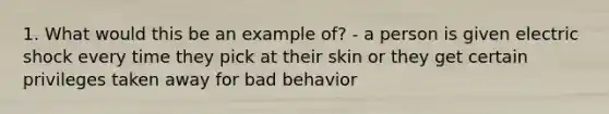 1. What would this be an example of? - a person is given electric shock every time they pick at their skin or they get certain privileges taken away for bad behavior