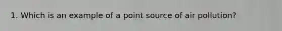 1. Which is an example of a point source of air pollution?