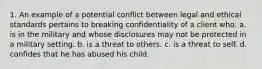 1. An example of a potential conflict between legal and ethical standards pertains to breaking confidentiality of a client who: a. is in the military and whose disclosures may not be protected in a military setting. b. is a threat to others. c. is a threat to self. d. confides that he has abused his child.