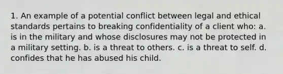 1. An example of a potential conflict between legal and ethical standards pertains to breaking confidentiality of a client who: a. is in the military and whose disclosures may not be protected in a military setting. b. is a threat to others. c. is a threat to self. d. confides that he has abused his child.