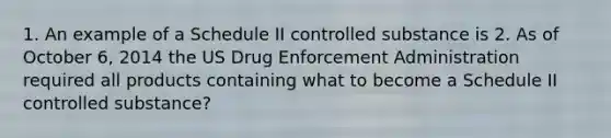 1. An example of a Schedule II controlled substance is 2. As of October 6, 2014 the US Drug Enforcement Administration required all products containing what to become a Schedule II controlled substance?