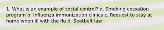 1. What is an example of social control? a. Smoking cessation program b. Influenza immunization clinics c. Request to stay at home when ill with the flu d. Seatbelt law