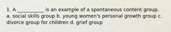 1. A ___________ is an example of a spontaneous content group. a. social skills group b. young women's personal growth group c. divorce group for children d. grief group