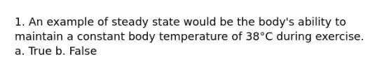 1. An example of steady state would be the body's ability to maintain a constant body temperature of 38°C during exercise. a. True b. False