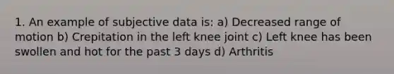 1. An example of subjective data is: a) Decreased range of motion b) Crepitation in the left knee joint c) Left knee has been swollen and hot for the past 3 days d) Arthritis