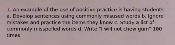 1. An example of the use of positive practice is having students a. Develop sentences using commonly misused words b. Ignore mistakes and practice the items they know c. Study a list of commonly misspelled words d. Write "I will not chew gum" 100 times