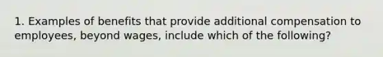 1. Examples of benefits that provide additional compensation to employees, beyond wages, include which of the following?