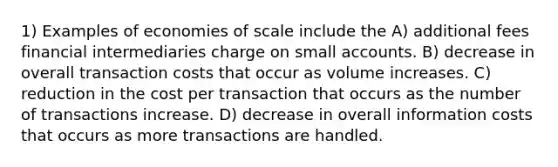 1) Examples of economies of scale include the A) additional fees financial intermediaries charge on small accounts. B) decrease in overall transaction costs that occur as volume increases. C) reduction in the cost per transaction that occurs as the number of transactions increase. D) decrease in overall information costs that occurs as more transactions are handled.