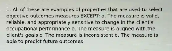 1. All of these are examples of properties that are used to select objective outcomes measures EXCEPT: a. The measure is valid, reliable, and appropriately sensitive to change in the client's occupational performance b. The measure is aligned with the client's goals c. The measure is inconsistent d. The measure is able to predict future outcomes