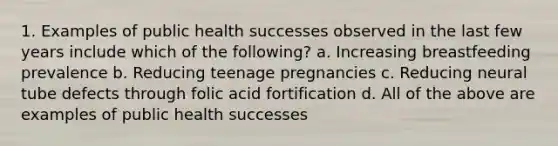 1. Examples of public health successes observed in the last few years include which of the following? a. Increasing breastfeeding prevalence b. Reducing teenage pregnancies c. Reducing neural tube defects through folic acid fortification d. All of the above are examples of public health successes