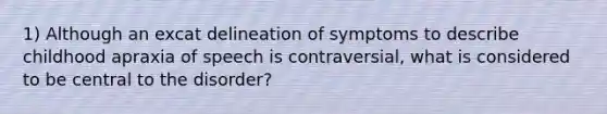 1) Although an excat delineation of symptoms to describe childhood apraxia of speech is contraversial, what is considered to be central to the disorder?