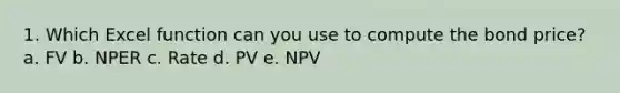 1. Which Excel function can you use to compute the bond price? a. FV b. NPER c. Rate d. PV e. NPV