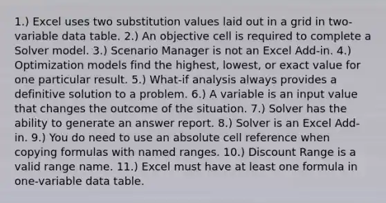 1.) Excel uses two substitution values laid out in a grid in two-variable data table. 2.) An objective cell is required to complete a Solver model. 3.) Scenario Manager is not an Excel Add-in. 4.) Optimization models find the highest, lowest, or exact value for one particular result. 5.) What-if analysis always provides a definitive solution to a problem. 6.) A variable is an input value that changes the outcome of the situation. 7.) Solver has the ability to generate an answer report. 8.) Solver is an Excel Add-in. 9.) You do need to use an absolute cell reference when copying formulas with named ranges. 10.) Discount Range is a valid range name. 11.) Excel must have at least one formula in one-variable data table.