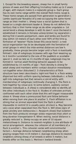 1. Except for the breeding season, sheep live in small family groups of ewes and their offspring (including males up to 2 years of age), with mature males in a separate group a. Each group has its own home range within the overall flock home range b. These home ranges are passed from generation to generation i. Lambs (particular females) of a ewe occupying the same home range as their mother c. Sheep have a social system that is based on a single dominant leader d. Sheep do not defend the territory that is their home range as do other ungulates e. 1st social bond a sheep develops is with its dam f. once the bond is established it remains in females unless broken by separation i. during first 4 weeks postpartum, ewes and lambs are found to stay within 10 meters of each other over 50% of the time g. formation of "weaner" flocks break this social bond i. a new social organization has to be developed with the formation of small groups in which the inter-animal distances are low h. gradually, these groups become larger until a flock is eventually formed i. size of subgroups increases with age from weaning up to 4 months (unrelated to the size of the paddock or available space) ii. even as late as 11 months of age, subgroups may be formed iii. normal adult flocking behavior appears to be established by 15 months of age i. flock density is strong for adult sheep and members within contact distance immediately run together when disturbed 2. 3 characteristics of flock structure have been described a. tight knit flock b. a flock widely dispersed but with uniform spacing between individuals c. a flock split into subgroups but that remains a social entity with memberships of subgroups continually changing 3. The flock is held together by visual and, to some extent, auditory contact between individuals a. A sheep is considered able to identify all the other individuals in the flock b. Studies of unknown animals confronted with each other show that this will trigger measurable stress 4. Sheep show a pronounced flock and follow behavior when moving from one place to another 5. Flock affiliation is so strong that an animal separated from the flock is almost impossible to control (it is usually panic stricken) a. May become very vocal when separated from the flock b. Will show signs of great anxiety and restlessness c. Research shows that isolation from the flock produces stronger stress responses than short or long duration transportation 6. When resting, social distance is greatly reduced' a. Sheep occupy an area of 10 square meters/sheep b. Distance to nearest neighbor is one attribute of social arrangement, whereas the cohesion of all members of a flock is another c. This cohesion varies with environmental factors i. Average distance between neighboring sheep when grazing ranges from 4-19 meters ii. Average distance to nearest neighbors among sheep of all breeds is within 5 meters, but breeds differ on this basis 1. Merinos< lowland breeds <hill breeds <mountain breeds iii. Sheep tend to stay closer together when aware of humans iv. Nearest neighbor distance also decreases as vegetation quality and consistency increases 7. Sheep pay little attention to a sick or disabled member of the group, except for butting it 8. Sheep use threat behavior to help minimize fighting between individuals a. Helps lessen the risk of injury b. Threat behavior consists of a lowered head and a stretched neck c. If the treat fails to deter a potential rival, then males engage in rearing and head butting 9. When a flock of sheep moves quietly from one place to another, the flock usually walks in a row and follows well-worn paths a. When flock sets itself in motion, or a few individuals initiate the movement, whereupon all others follow b. If one older ewe starts moving in a certain direction, the whole flock will follow c. If the leading ewe stops, the others stop d. At times it appears that there are several potential leaders i. Sometimes one older ewe, other times another, function as the leading sheep 10. A flock of sheep does not show the high behavioral synchronization at grazing as cattle a. Individual sheep graze in different directions b. Sheep do not commence or cease grazing at the same time i. Time from 1st to last sheep to commence grazing can vary by up to 45 minutes in large flocks