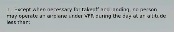 1 . Except when necessary for takeoff and landing, no person may operate an airplane under VFR during the day at an altitude less than: