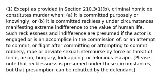 (1) Except as provided in Section 210.3(1)(b), criminal homicide constitutes murder when: (a) it is committed purposely or knowingly; or (b) it is committed recklessly under circumstances manifesting extreme indifference to the value of human life. Such recklessness and indifference are presumed if the actor is engaged or is an accomplice in the commission of, or an attempt to commit, or flight after committing or attempting to commit robbery, rape or deviate sexual intercourse by force or threat of force, arson, burglary, kidnapping, or felonious escape. [Please note that recklessness is presumed under these circumstances, but that presumption can be rebutted by the defendant]