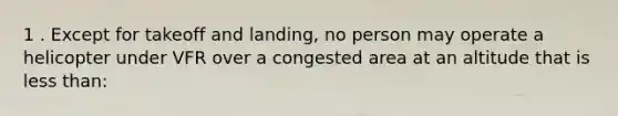 1 . Except for takeoff and landing, no person may operate a helicopter under VFR over a congested area at an altitude that is <a href='https://www.questionai.com/knowledge/k7BtlYpAMX-less-than' class='anchor-knowledge'>less than</a>: