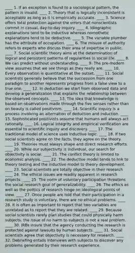 ____ 1. If an exception is found to a sociological pattern, the pattern is invalid. ____ 2. Theory that is logically inconsistent is acceptable as long as it is empirically accurate. ____ 3. Science offers total protection against the errors that nonscientists commit in casual, day-to-day inquiry. ____ 4. Idiographic explanations tend to be inductive whereas nomothetic explanations tend to be deductive. ____ 5. The variable plumber has the attribute of occupation. ____ 6. The misuse of authority refers to experts who discuss their area of expertise in public. ____ 7. Social scientific theory aims at the determination of logical and persistent patterns of regularities in social life. ____ 8. We can predict without understanding. ____ 9. The pre-modern view assumes that we see things as they really are. ____ 10. Every observation is quantitative at the outset. ____ 11. Social scientists generally believe that the succession from one paradigm to another represents progress from a false view to a true one. ____ 12. In deduction we start from observed data and develop a generalization that explains the relationship between the observed concepts. ____ 13. The idea that knowledge is based on observations made through the five senses rather than on beauty is called positivism. ____ 14. Scientific inquiry is a process involving an alternation of deduction and induction. ____ 15. Sophisticated positivists assume that humans will always act rationally. ____ 16. Logical integrity and empirical verification are essential to scientific inquiry and discovery. ____ 17. The traditional model of science uses inductive logic. ____ 18. If two social scientists agree on the facts, they agree on the theory. ____ 19. Theories must always shape and direct research efforts. ____ 20. While our subjectivity is individual, our search for objectivity is social. ____ 21. The conflict theory is limited to economic analysis. ____ 22. The deductive model tends to link to theory testing and the inductive model to theory development. ____ 23. Social scientists are totally objective in their research ____ 24. The ethical issues are readily apparent in research projects. ____ 25. The norm of voluntary participation threatens the social research goal of generalizability. ____ 26. The ethics as well as the politics of research hinge on ideological points of view. ____ 27. Once people are told that their participation in a research study is voluntary, there are no ethical problems. ____ 28. It is often as important to report that two variables are unrelated as to report that they are related. ____ 29. Because social scientists rarely plan studies that could physically harm subjects, the issue of no harm to subjects is not a real problem. ____ 30. IRBs insure that the agency conducting the research is protected against lawsuits by human subjects. ____ 31. Social scientists agree that objectivity is necessary for research. ____ 32. Debriefing entails interviews with subjects to discover any problems generated by their research experience.